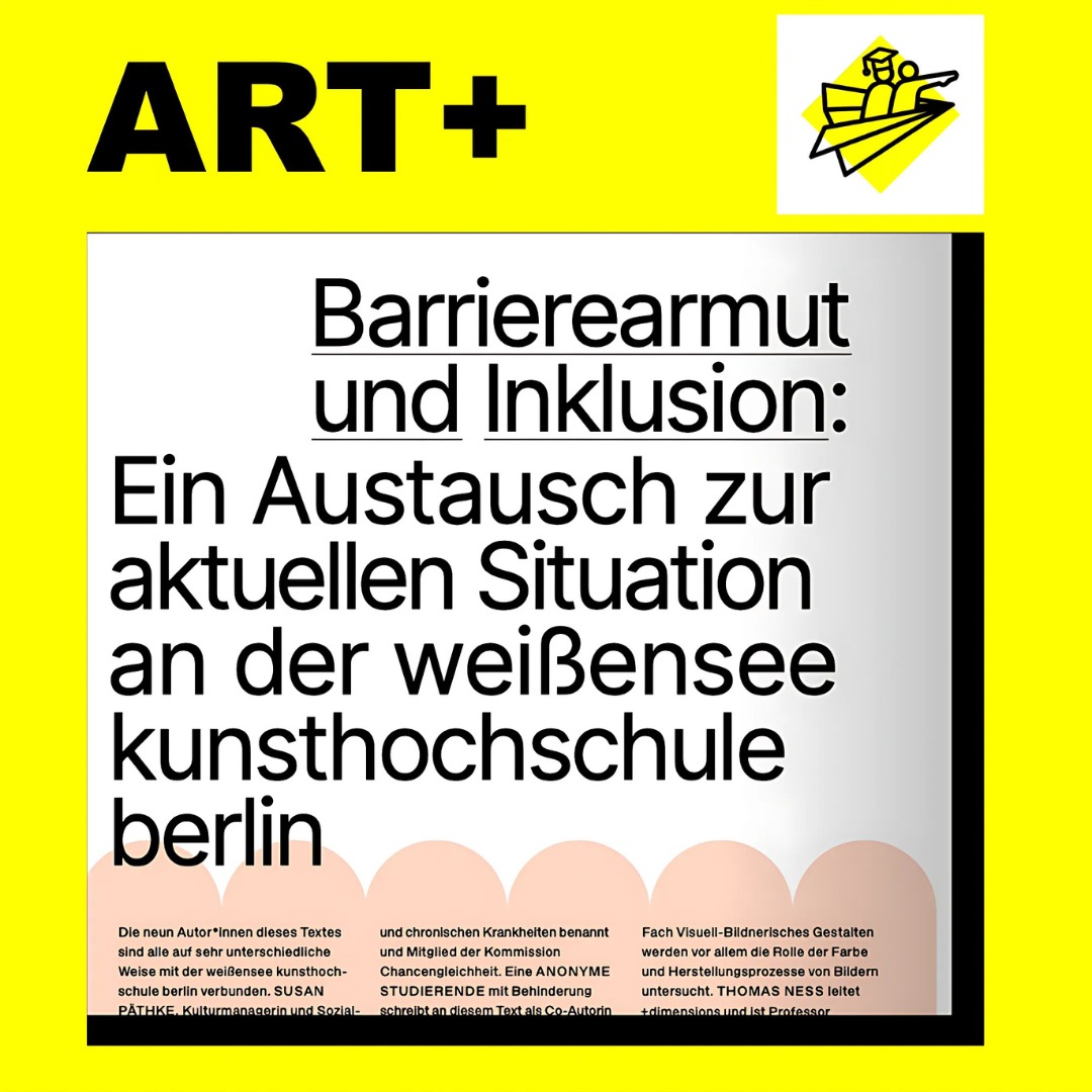 Grafik mit gelbem Hintergrund und dem Schriftzug „ART+“ oben links. Im Zentrum ist ein Textausschnitt mit der Überschrift: „Barrierearmut und Inklusion: Ein Austausch zur aktuellen Situation an der weißensee kunsthochschule berlin“. Oben rechts befindet sich ein Symbol aus dem ART+‑Programm: zwei Personen in einem Papierflieger, eine davon mit Doktorhut.